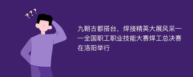 九朝古都搭台，焊接精英大展风采——全国职工职业技能大赛焊工总决赛在洛阳举行