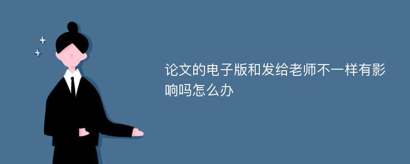 论文的电子版和发给老师不一样有影响吗怎么办