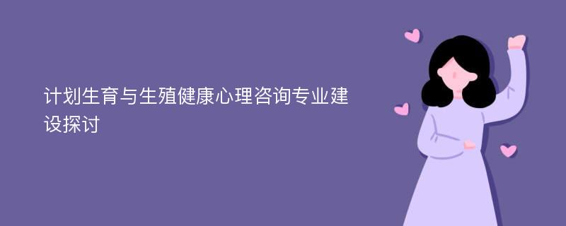 计划生育与生殖健康心理咨询专业建设探讨