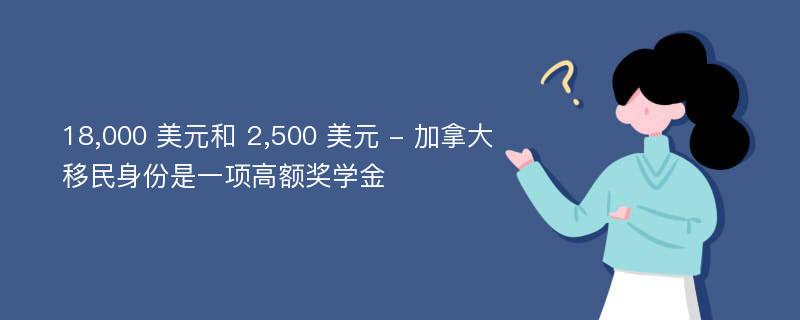 18,000 美元和 2,500 美元 - 加拿大移民身份是一项高额奖学金