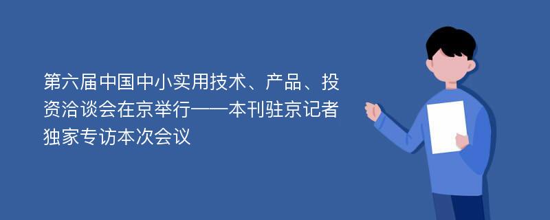 第六届中国中小实用技术、产品、投资洽谈会在京举行——本刊驻京记者独家专访本次会议