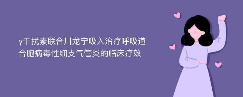 γ干扰素联合川龙宁吸入治疗呼吸道合胞病毒性细支气管炎的临床疗效