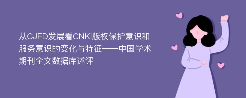 从CJFD发展看CNKI版权保护意识和服务意识的变化与特征——中国学术期刊全文数据库述评