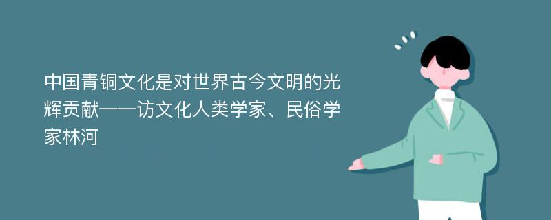 中国青铜文化是对世界古今文明的光辉贡献——访文化人类学家、民俗学家林河