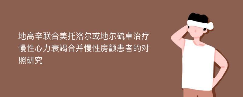 地高辛联合美托洛尔或地尔硫卓治疗慢性心力衰竭合并慢性房颤患者的对照研究