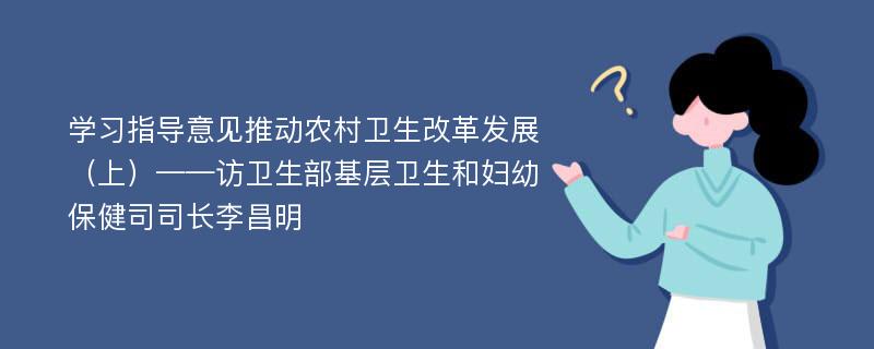 学习指导意见推动农村卫生改革发展（上）——访卫生部基层卫生和妇幼保健司司长李昌明