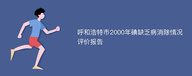 呼和浩特市2000年碘缺乏病消除情况评价报告