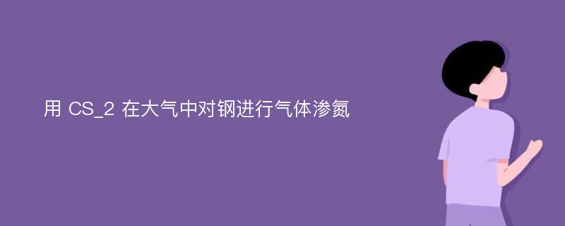 用 CS_2 在大气中对钢进行气体渗氮