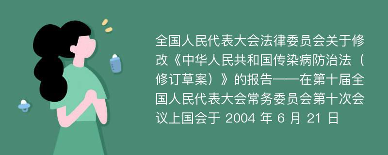 全国人民代表大会法律委员会关于修改《中华人民共和国传染病防治法（修订草案）》的报告——在第十届全国人民代表大会常务委员会第十次会议上国会于 2004 年 6 月 21 日