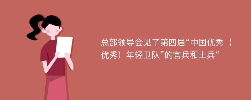 总部领导会见了第四届“中国优秀（优秀）年轻卫队”的官兵和士兵“