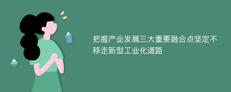 把握产业发展三大重要融合点坚定不移走新型工业化道路