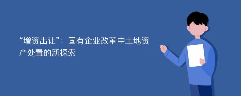 “增资出让”：国有企业改革中土地资产处置的新探索