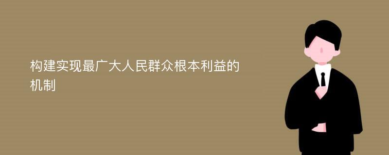 构建实现最广大人民群众根本利益的机制