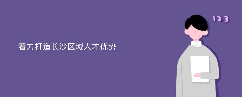 着力打造长沙区域人才优势