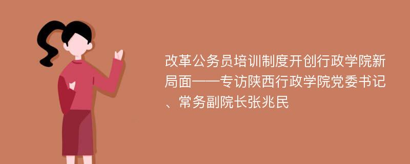 改革公务员培训制度开创行政学院新局面——专访陕西行政学院党委书记、常务副院长张兆民