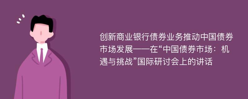 创新商业银行债券业务推动中国债券市场发展——在“中国债券市场：机遇与挑战”国际研讨会上的讲话