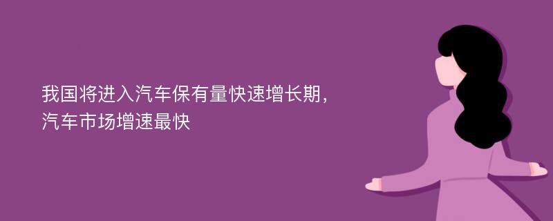 我国将进入汽车保有量快速增长期，汽车市场增速最快