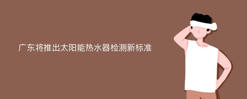 广东将推出太阳能热水器检测新标准