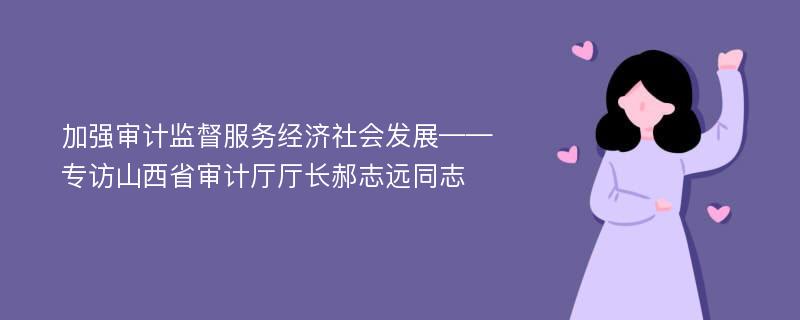 加强审计监督服务经济社会发展——专访山西省审计厅厅长郝志远同志