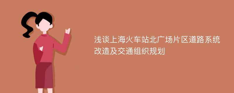 浅谈上海火车站北广场片区道路系统改造及交通组织规划