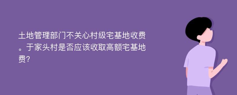 土地管理部门不关心村级宅基地收费。于家头村是否应该收取高额宅基地费？