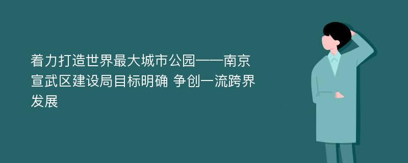 着力打造世界最大城市公园——南京宣武区建设局目标明确 争创一流跨界发展