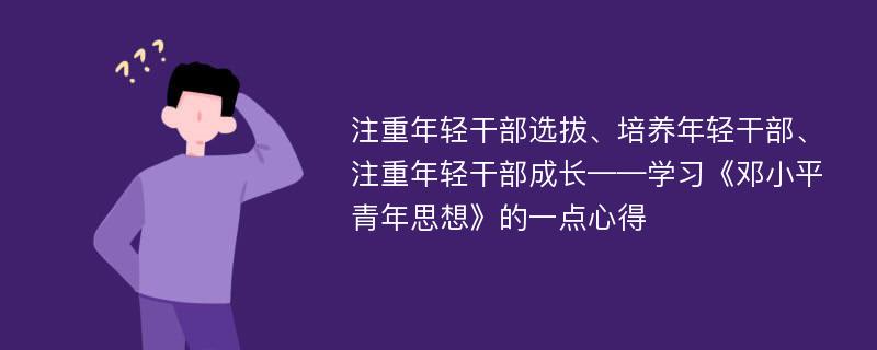 注重年轻干部选拔、培养年轻干部、注重年轻干部成长——学习《邓小平青年思想》的一点心得