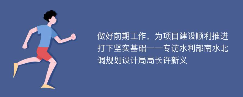 做好前期工作，为项目建设顺利推进打下坚实基础——专访水利部南水北调规划设计局局长许新义