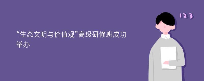 “生态文明与价值观”高级研修班成功举办